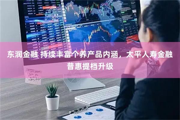 东润金融 持续丰富个养产品内涵,太平人寿金融普惠提档升级