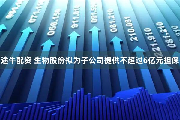 途牛配资 生物股份拟为子公司提供不超过6亿元担保