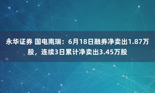 永华证券 国电南瑞：6月18日融券净卖出1.87万股，连续3日累计净卖出3.45万股