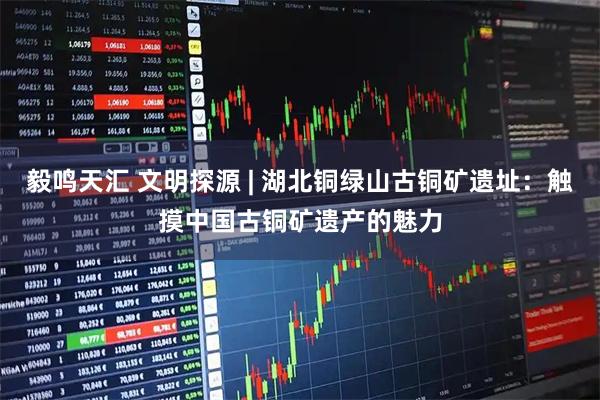毅鸣天汇 文明探源 | 湖北铜绿山古铜矿遗址：触摸中国古铜矿遗产的魅力