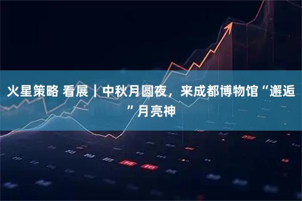 火星策略 看展｜中秋月圆夜，来成都博物馆“邂逅”月亮神