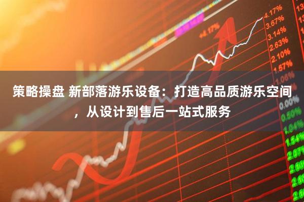 策略操盘 新部落游乐设备：打造高品质游乐空间，从设计到售后一站式服务