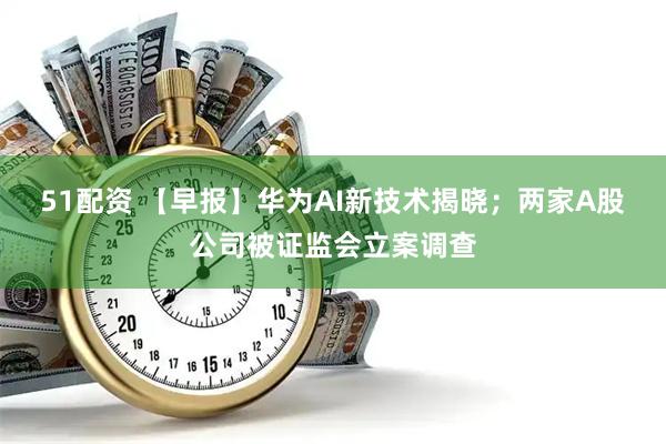 51配资 【早报】华为AI新技术揭晓;两家A股公司被证监会立案调查