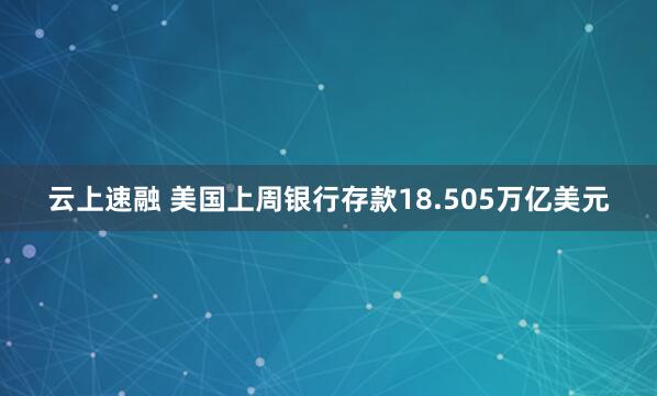云上速融 美国上周银行存款18.505万亿美元