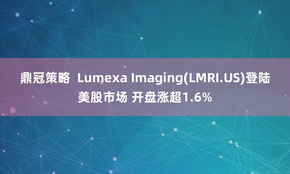 鼎冠策略 Lumexa Imaging(LMRI.US)登陆美股市场 开盘涨超1.6%