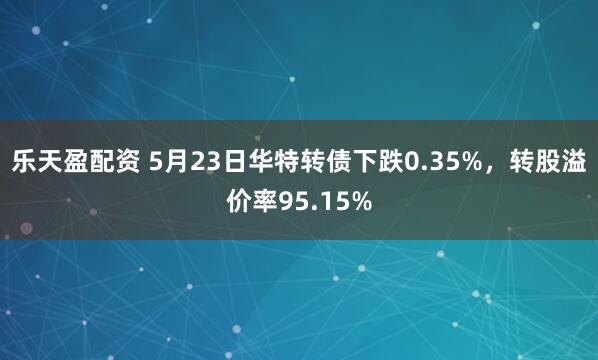 乐天盈配资 5月23日华特转债下跌0.35%，转股溢价率95.15%