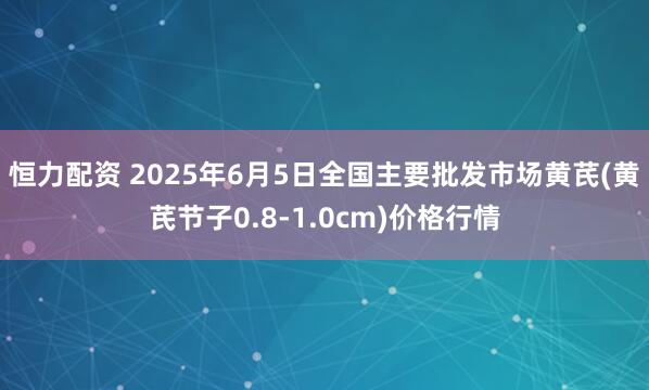 恒力配资 2025年6月5日全国主要批发市场黄芪(黄芪节子0.8-1.0cm)价格行情