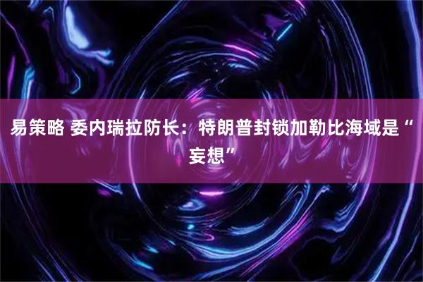 易策略 委内瑞拉防长：特朗普封锁加勒比海域是“妄想”