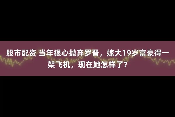股市配资 当年狠心抛弃罗晋，嫁大19岁富豪得一架飞机，现在她怎样了？