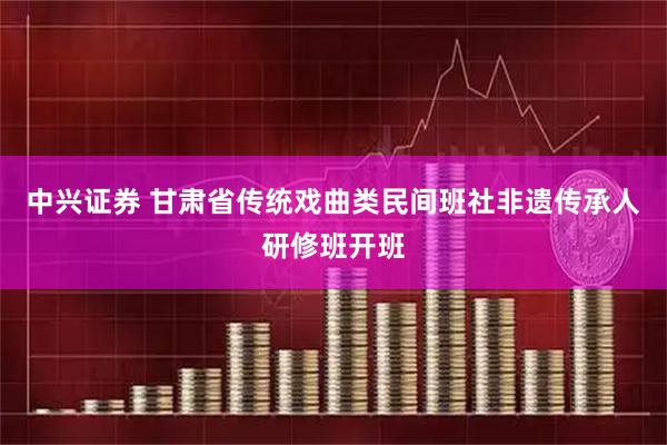 中兴证券 甘肃省传统戏曲类民间班社非遗传承人研修班开班