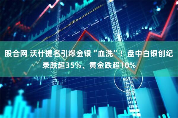 股合网 沃什提名引爆金银“血洗”!盘中白银创纪录跌超35%、黄金跌超10%