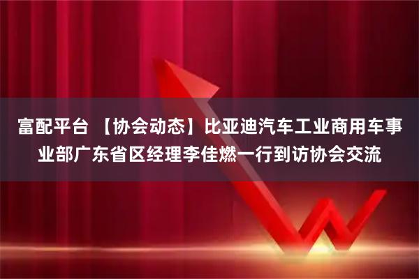 富配平台 【协会动态】比亚迪汽车工业商用车事业部广东省区经理李佳燃一行到访协会交流