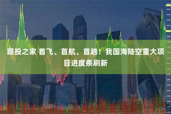 跟投之家 首飞、首航、首趟!我国海陆空重大项目进度条刷新