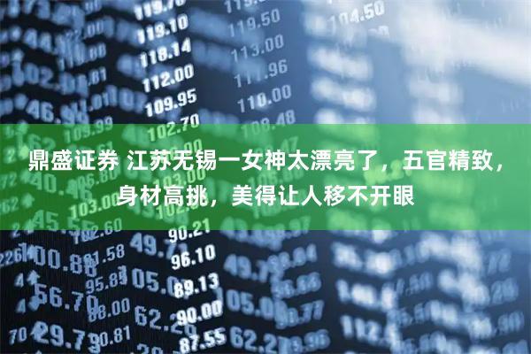 鼎盛证券 江苏无锡一女神太漂亮了，五官精致，身材高挑，美得让人移不开眼