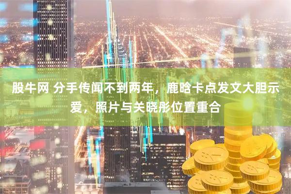 股牛网 分手传闻不到两年，鹿晗卡点发文大胆示爱，照片与关晓彤位置重合