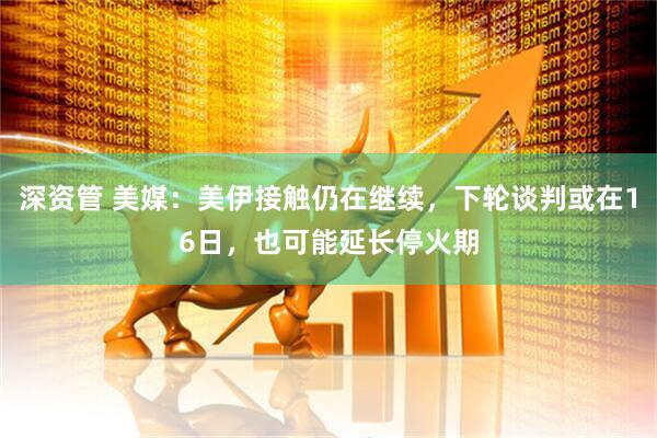 深资管 美媒：美伊接触仍在继续，下轮谈判或在16日，也可能延长停火期