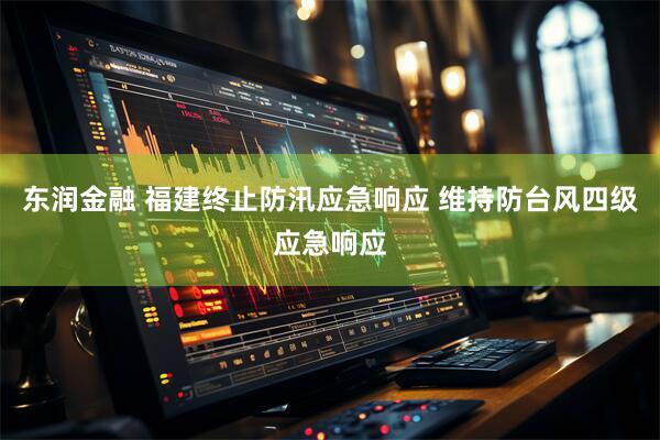 东润金融 福建终止防汛应急响应 维持防台风四级应急响应