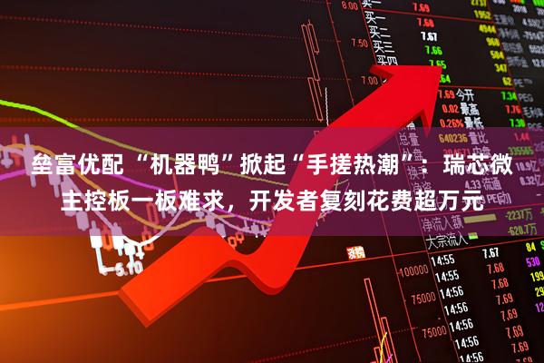 垒富优配 “机器鸭”掀起“手搓热潮”：瑞芯微主控板一板难求，开发者复刻花费超万元